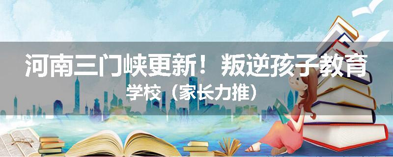 河南三门峡更新！叛逆孩子教育学校（家长力推）