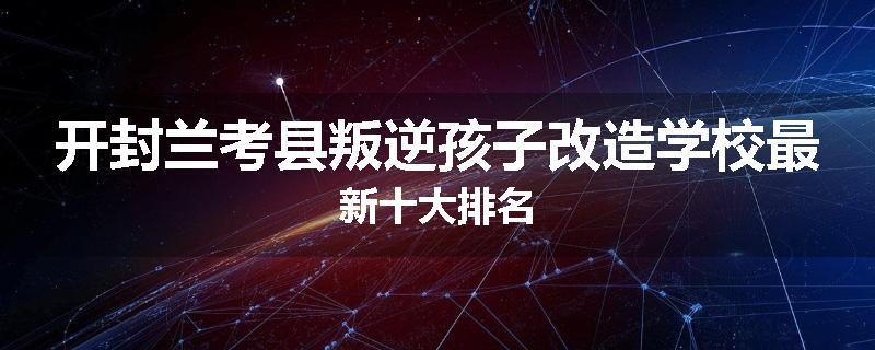 开封兰考县叛逆孩子改造学校最新十大排名