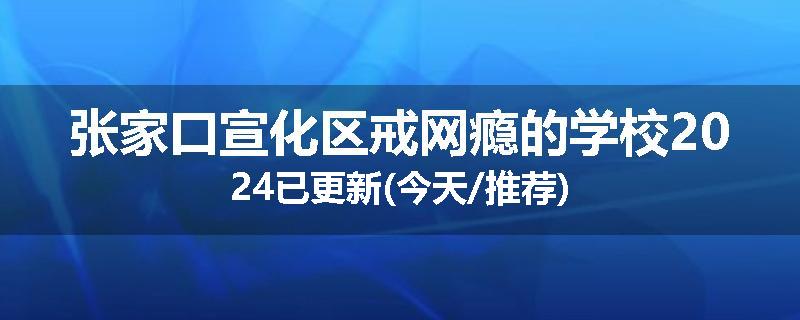 张家口宣化区戒网瘾的学校2024已更新(今天/推荐)