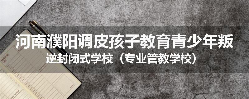 河南濮阳调皮孩子教育青少年叛逆封闭式学校（专业管教学校）