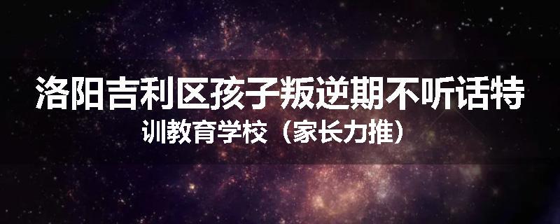 洛阳吉利区孩子叛逆期不听话特训教育学校（家长力推）