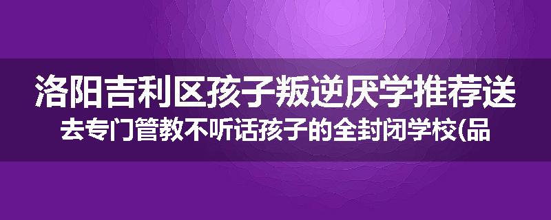 洛阳吉利区孩子叛逆厌学推荐送去专门管教不听话孩子的全封闭学校(品牌/推荐)