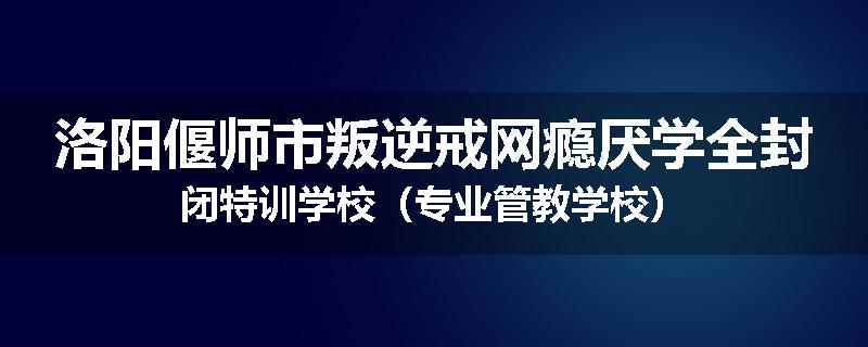 洛阳偃师市叛逆戒网瘾厌学全封闭特训学校（专业管教学校）