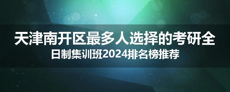天津南开区最多人选择的考研全日制集训班2024排名榜推荐