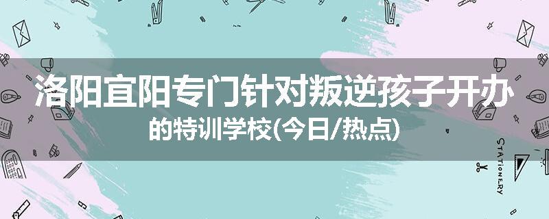 洛阳宜阳专门针对叛逆孩子开办的特训学校(今日/热点)