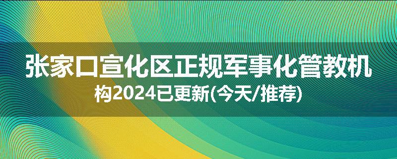 张家口宣化区正规军事化管教机构2024已更新(今天/推荐)