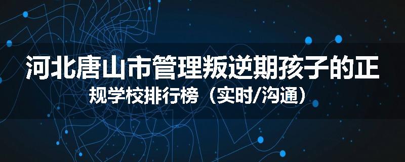 河北唐山市管理叛逆期孩子的正规学校排行榜（实时/沟通）