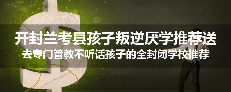 开封兰考县孩子叛逆厌学推荐送去专门管教不听话孩子的全封闭学校推荐