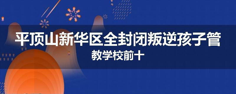 平顶山新华区全封闭叛逆孩子管教学校前十