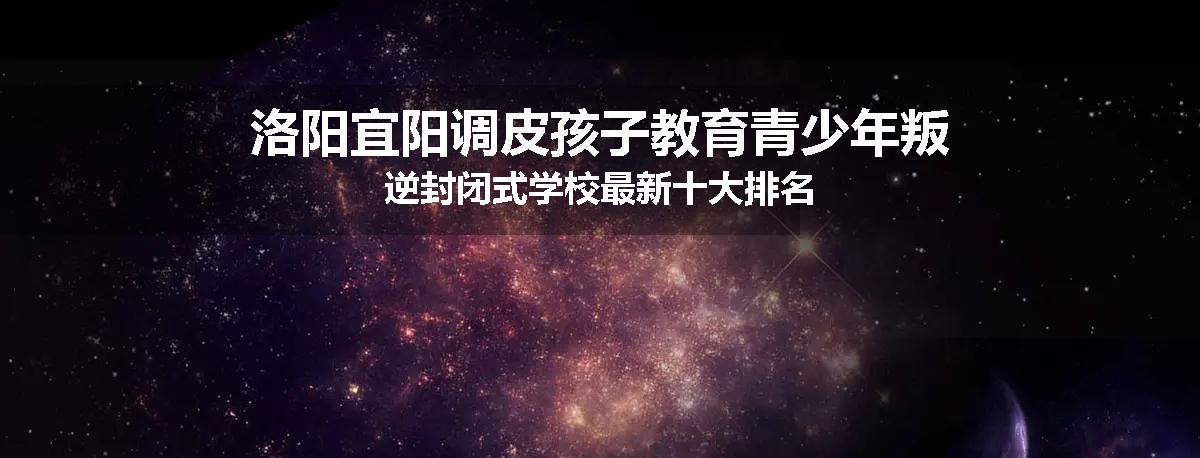 洛阳宜阳调皮孩子教育青少年叛逆封闭式学校最新十大排名