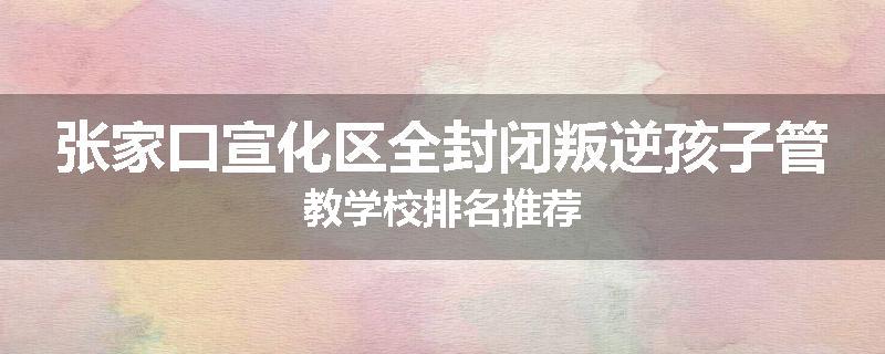 张家口宣化区全封闭叛逆孩子管教学校排名推荐