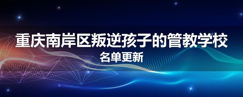 重庆南岸区叛逆孩子的管教学校名单更新