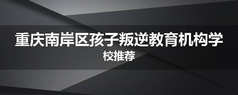 重庆南岸区孩子叛逆教育机构学校推荐