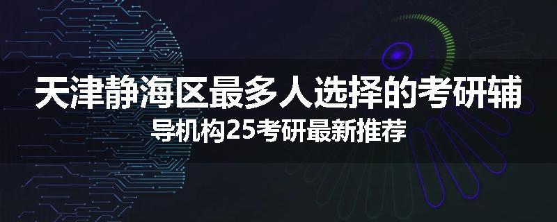 天津静海区最多人选择的考研辅导机构25考研最新推荐