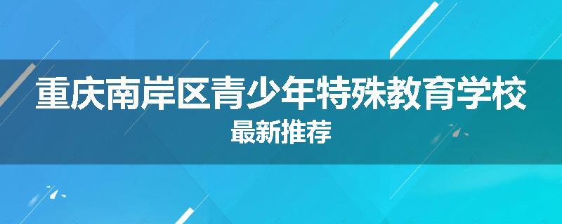 重庆南岸区青少年特殊教育学校最新推荐