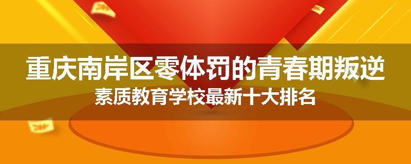 重庆南岸区零体罚的青春期叛逆素质教育学校最新十大排名