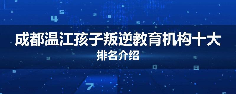 成都温江孩子叛逆教育机构十大排名介绍