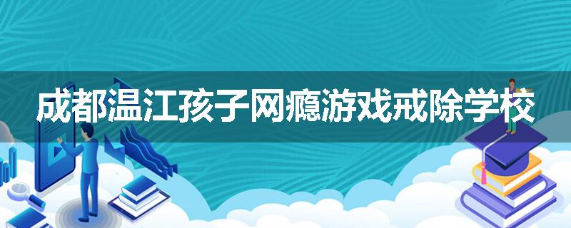成都温江孩子网瘾游戏戒除学校