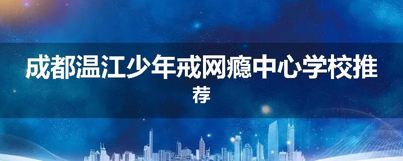 成都温江少年戒网瘾中心学校推荐