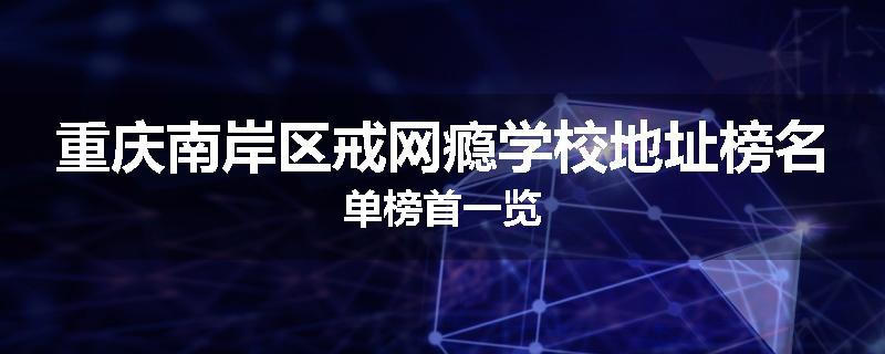 重庆南岸区戒网瘾学校地址榜名单榜首一览