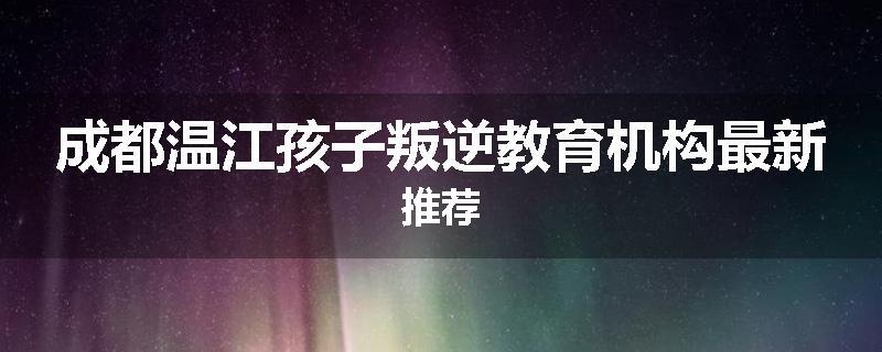 成都温江孩子叛逆教育机构最新推荐