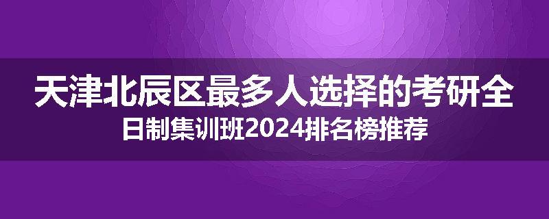 天津北辰区最多人选择的考研全日制集训班2024排名榜推荐