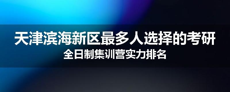 天津滨海新区最多人选择的考研全日制集训营实力排名