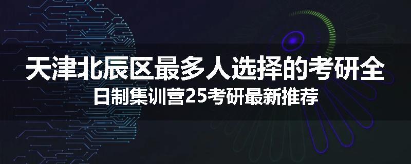 天津北辰区最多人选择的考研全日制集训营25考研最新推荐