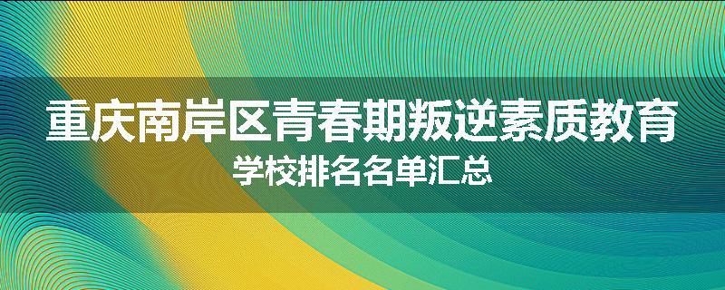 重庆南岸区青春期叛逆素质教育学校排名名单汇总