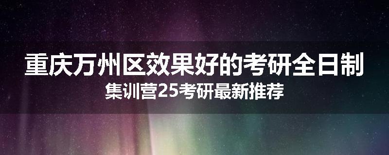 重庆万州区效果好的考研全日制集训营25考研最新推荐