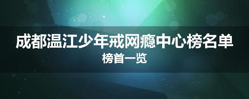成都温江少年戒网瘾中心榜名单榜首一览