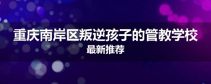 重庆南岸区叛逆孩子的管教学校最新推荐