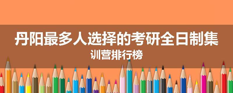 丹阳最多人选择的考研全日制集训营排行榜