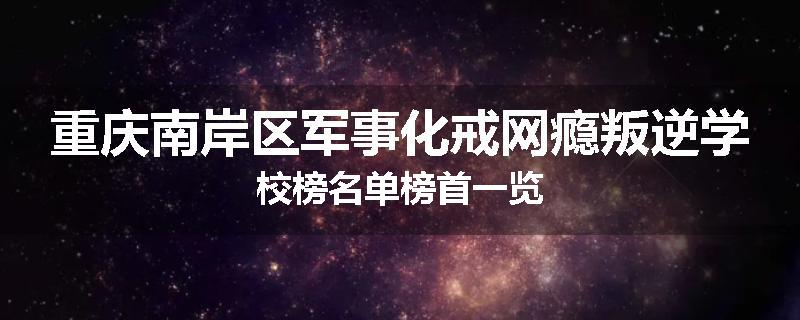 重庆南岸区军事化戒网瘾叛逆学校榜名单榜首一览
