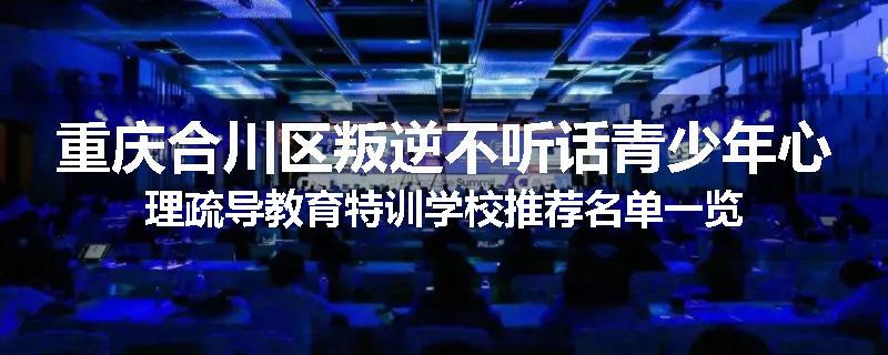 重庆合川区叛逆不听话青少年心理疏导教育特训学校推荐名单一览