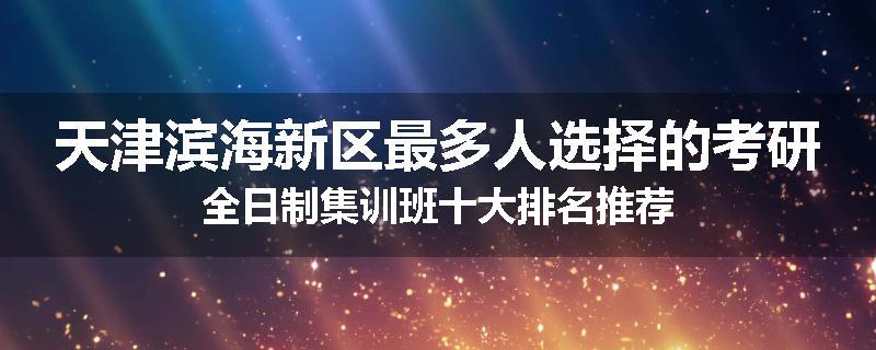 天津滨海新区最多人选择的考研全日制集训班十大排名推荐