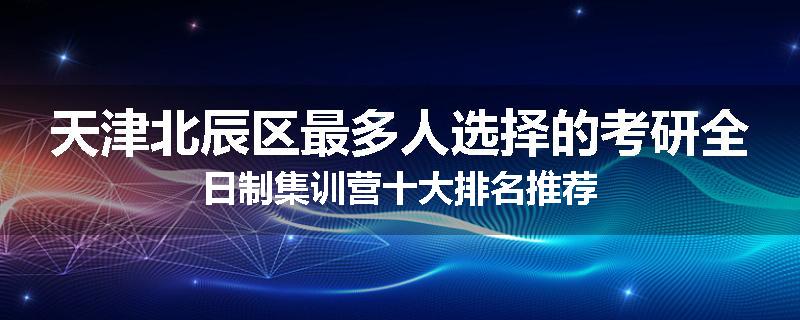 天津北辰区最多人选择的考研全日制集训营十大排名推荐