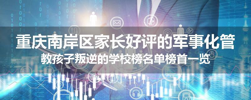 重庆南岸区家长好评的军事化管教孩子叛逆的学校榜名单榜首一览