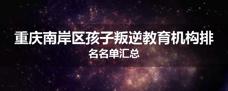 重庆南岸区孩子叛逆教育机构排名名单汇总