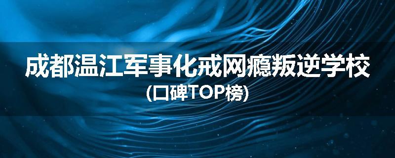 成都温江军事化戒网瘾叛逆学校(口碑TOP榜)