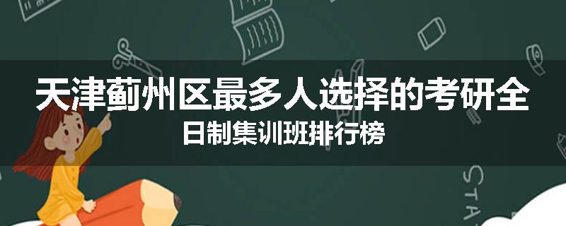 天津蓟州区最多人选择的考研全日制集训班排行榜