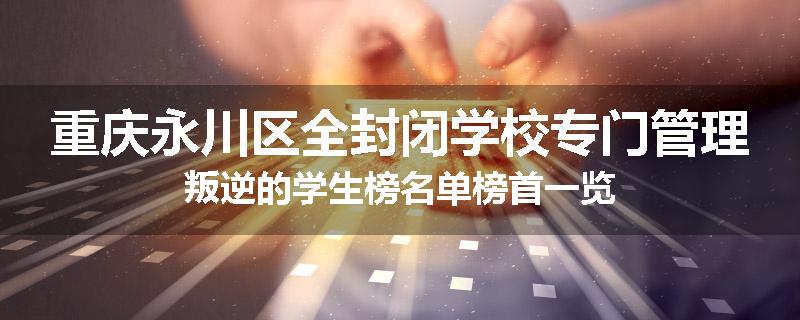 重庆永川区全封闭学校专门管理叛逆的学生榜名单榜首一览