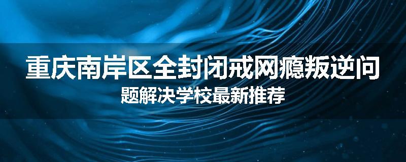 重庆南岸区全封闭戒网瘾叛逆问题解决学校最新推荐