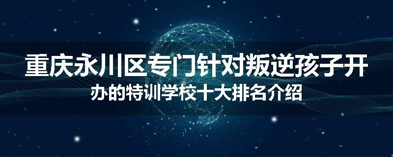 重庆永川区专门针对叛逆孩子开办的特训学校十大排名介绍