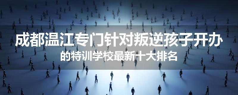 成都温江专门针对叛逆孩子开办的特训学校最新十大排名