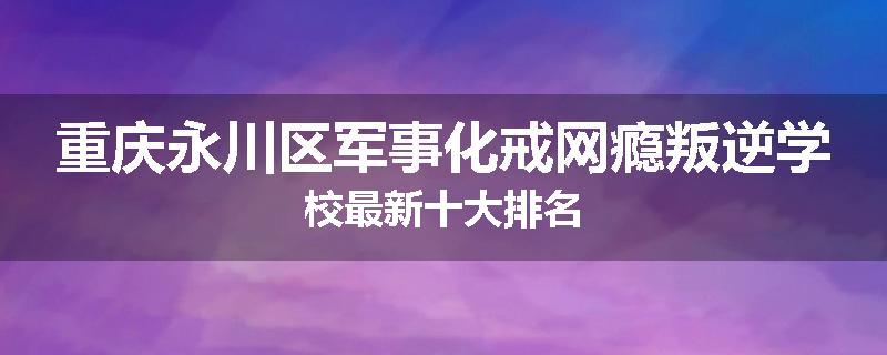 重庆永川区军事化戒网瘾叛逆学校最新十大排名