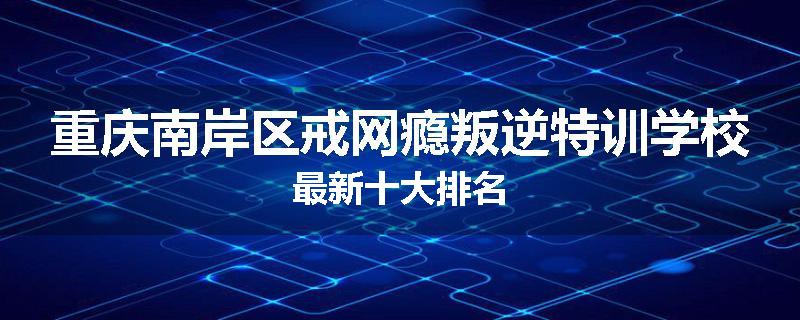 重庆南岸区戒网瘾叛逆特训学校最新十大排名