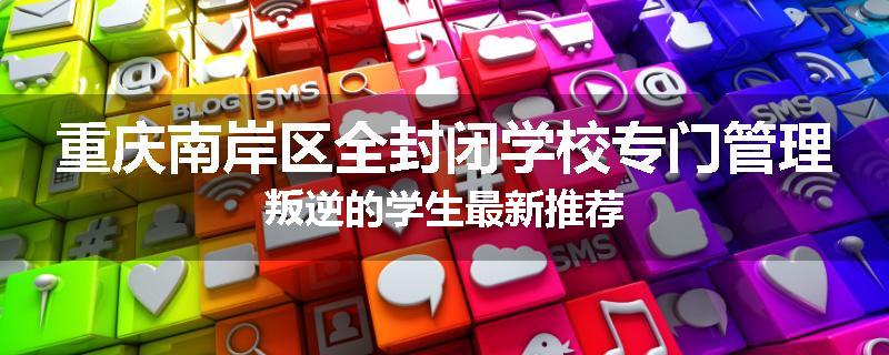 重庆南岸区全封闭学校专门管理叛逆的学生最新推荐