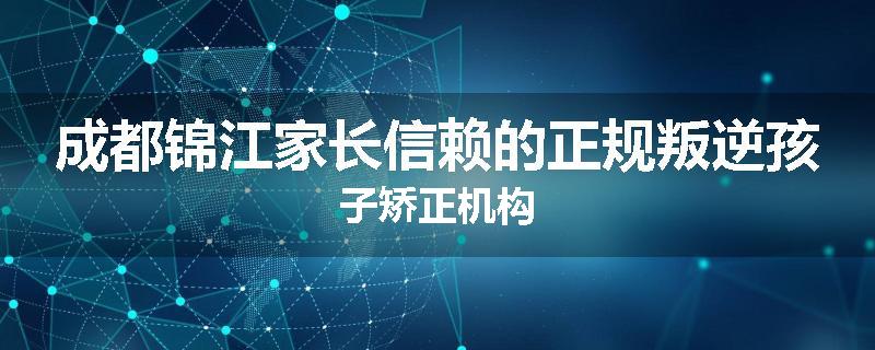 成都锦江家长信赖的正规叛逆孩子矫正机构