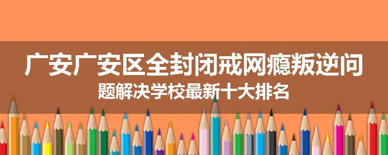 广安广安区全封闭戒网瘾叛逆问题解决学校最新十大排名